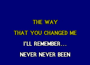 THE WAY

THAT YOU CHANGED ME
I'LL REMEMBER...
NEVER NEVER BEEN