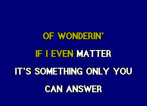 0F WONDERIN'

IF I EVEN MATTER
IT'S SOMETHING ONLY YOU
CAN ANSWER