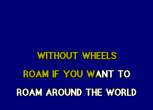 WITHOUT WHEELS
ROAM IF YOU WANT TO
ROAM AROUND THE WORLD