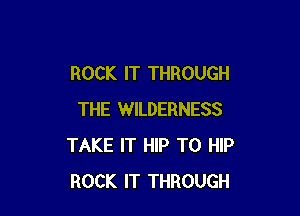 ROCK IT THROUGH

THE WILDERNESS
TAKE IT HIP T0 HIP
ROCK IT THROUGH