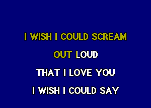 I WISH I COULD SCREAM

OUT LOUD
THAT I LOVE YOU
I WISH I COULD SAY