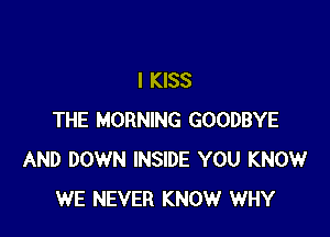 I KISS

THE MORNING GOODBYE
AND DOWN INSIDE YOU KNOW
WE NEVER KNOW WHY