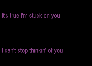 Ifs true I'm stuck on you

I can't stop thinkin' of you