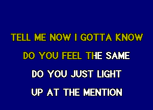 TELL ME NOW I GOTTA KNOW

DO YOU FEEL THE SAME
DO YOU JUST LIGHT
UP AT THE MENTION