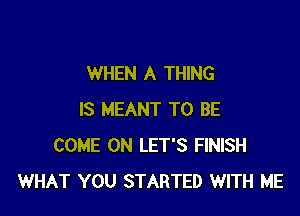 WHEN A THING

IS MEANT TO BE
COME ON LET'S FINISH
WHAT YOU STARTED WITH ME