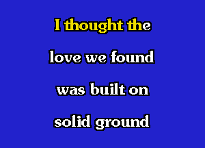 l 1hought the

love we found

was built on

solid ground