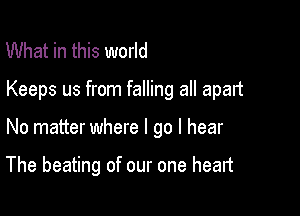 What in this world

Keeps us from falling all apart

No matter where I go I hear

The beating of our one heart