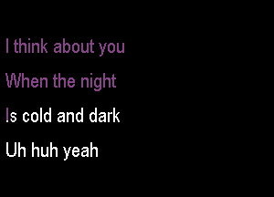 I think about you
When the night

ls cold and dark
Uh huh yeah