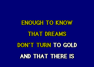 ENOUGH TO KNOW

THAT DREAMS
DON'T TURN T0 GOLD
AND THAT THERE IS