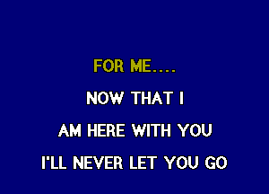 FOR ME....

NOW THAT I
AM HERE WITH YOU
I'LL NEVER LET YOU GO