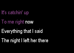 Ifs catchin' up

To me right now

Everything that I said
The night I left her there