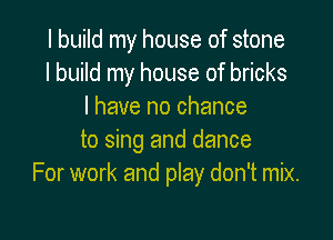 I build my house of stone
I build my house of bricks
I have no chance

to sing and dance
For work and play don't mix.