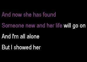 And now she has found

Someone new and her life will go on

And I'm all alone
But I showed her