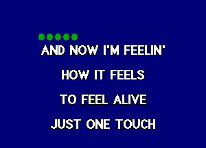 AND NOW I'M FEELIN'

HOW IT FEELS
T0 FEEL ALIVE
JUST ONE TOUCH