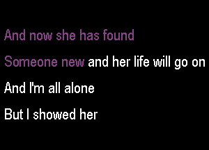 And now she has found

Someone new and her life will go on

And I'm all alone
But I showed her