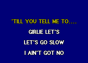 'TILL YOU TELL ME T0....

GIRLIE LET'S
LET'S GO SLOW
I AIN'T GOT N0