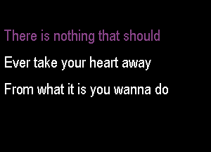 There is nothing that should

Ever take your heart away

From what it is you wanna do