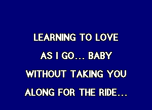 LEARNING TO LOVE

AS I GO... BABY
WITHOUT TAKING YOU
ALONG FOR THE RIDE...