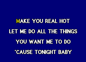 MAKE YOU REAL HOT

LET ME DO ALL THE THINGS
YOU WANT ME TO DO
'CAUSE TONIGHT BABY