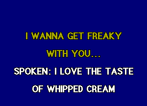 I WANNA GET FREAKY

WITH YOU...
SPOKENz I LOVE THE TASTE
OF WHIPPED CREAM