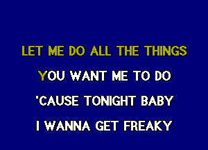 LET ME DO ALL THE THINGS

YOU WANT ME TO DO
'CAUSE TONIGHT BABY
I WANNA GET FREAKY