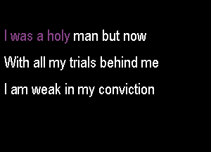 I was a holy man but now

With all my trials behind me

I am weak in my conviction