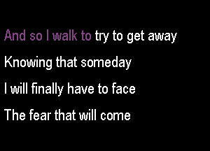 And so I walk to try to get away

Knowing that someday
lwill finally have to face

The fear that will come