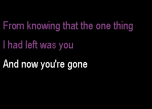 From knowing that the one thing

I had left was you

And now you're gone