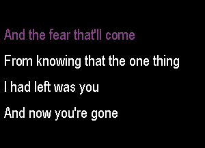 And the fear thatll come

From knowing that the one thing

I had left was you

And now you're gone