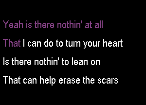 Yeah is there nothin' at all

That I can do to turn your heart

Is there nothin' to lean on

That can help erase the scars