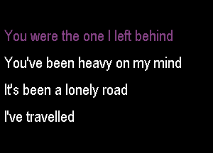 You were the one I left behind

You've been heavy on my mind

lfs been a lonely road

I've travelled