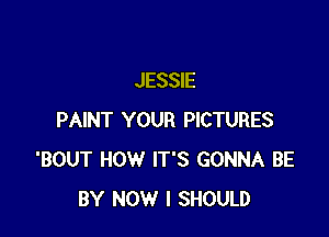 JESSIE

PAINT YOUR PICTURES
'BOUT HOW IT'S GONNA BE
BY NOW I SHOULD