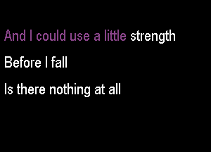 And I could use a little strength

Before I fall

Is there nothing at all