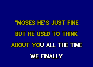 MOSES HE'S JUST FINE

BUT HE USED TO THINK
ABOUT YOU ALL THE TIME
WE FINALLY