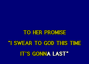 T0 HER PROMISE
'I SWEAR T0 GOD THIS TIME
IT'S GONNA LAST'