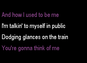And how I used to be me

I'm talkin' to myself in public

Dodging glances on the train

You're gonna think of me