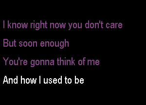 I know right now you don't care

But soon enough

You're gonna think of me
And how I used to be