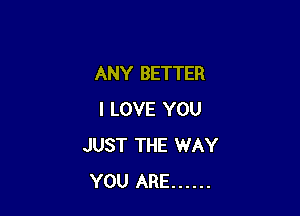 ANY BETTER

I LOVE YOU
JUST THE WAY
YOU ARE ......