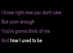 I know right now you don't care

But soon enough

You're gonna think of me
And how I used to be