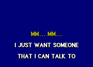 MM... MM...
I JUST WANT SOMEONE
THAT I CAN TALK TO