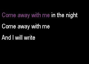 Come away with me in the night

Come away with me

And I will write