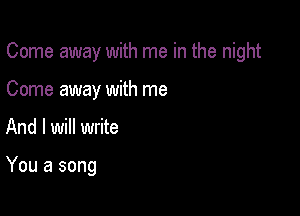 Come away with me in the night

Come away with me
And I will write

You a song