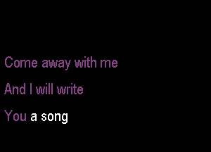 Come away with me

And I will write

You a song
