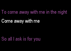 To come away with me in the night

Come away with me

So all I ask is for you