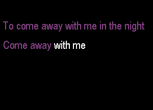 To come away with me in the night

Come away with me