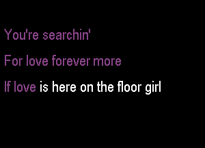 You're searchin'

For love forever more

If love is here on the floor girl