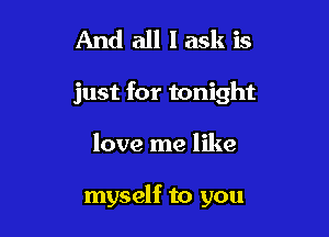 And all I ask is
just for tonight

love me like

myself to you