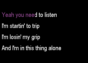 Yeah you need to listen
I'm startin' to trip

I'm losin' my grip

And I'm in this thing alone