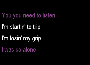 You you need to listen

I'm startin' to trip

I'm losin' my grip

l was so alone