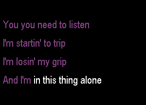 You you need to listen
I'm startin' to trip

I'm losin' my grip

And I'm in this thing alone